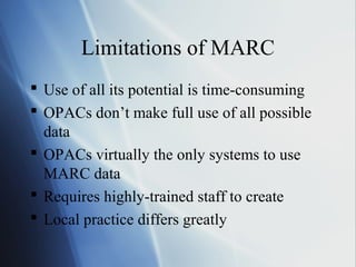 Limitations of MARC
 Use of all its potential is time-consuming
 OPACs don’t make full use of all possible
data
 OPACs virtually the only systems to use
MARC data
 Requires highly-trained staff to create
 Local practice differs greatly
 
