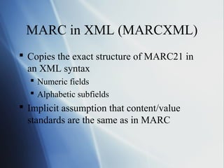 MARC in XML (MARCXML)
 Copies the exact structure of MARC21 in
an XML syntax
 Numeric fields
 Alphabetic subfields
 Implicit assumption that content/value
standards are the same as in MARC
 