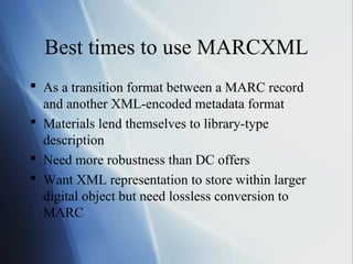 Best times to use MARCXML
 As a transition format between a MARC record
and another XML-encoded metadata format
 Materials lend themselves to library-type
description
 Need more robustness than DC offers
 Want XML representation to store within larger
digital object but need lossless conversion to
MARC
 