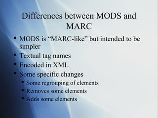 Differences between MODS and
MARC
 MODS is “MARC-like” but intended to be
simpler
 Textual tag names
 Encoded in XML
 Some specific changes
 Some regrouping of elements
 Removes some elements
 Adds some elements
 