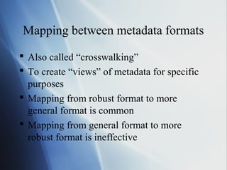 Mapping between metadata formats
 Also called “crosswalking”
 To create “views” of metadata for specific
purposes
 Mapping from robust format to more
general format is common
 Mapping from general format to more
robust format is ineffective
 