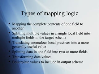 Types of mapping logic
 Mapping the complete contents of one field to
another
 Splitting multiple values in a single local field into
multiple fields in the target schema
 Translating anomalous local practices into a more
generally useful value
 Splitting data in one field into two or more fields
 Transforming data values
 Boilerplate values to include in output schema
 