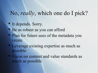 No, really, which one do I pick?
 It depends. Sorry.
 Be as robust as you can afford
 Plan for future uses of the metadata you
create
 Leverage existing expertise as much as
possible
 Focus on content and value standards as
much as possible
 
