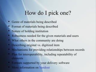 How do I pick one?
 Genre of materials being described
 Format of materials being described
 Nature of holding institution
 Robustness needed for the given materials and users
 What others in the community are doing
 Describing original vs. digitized item
 Mechanisms for providing relationships between records
 Plan for interoperability, including repeatability of
elements
 Formats supported by your delivery software
 More information on handout
 