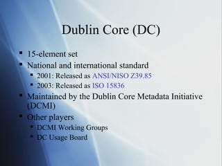 Dublin Core (DC)
 15-element set
 National and international standard
 2001: Released as ANSI/NISO Z39.85
 2003: Released as ISO 15836
 Maintained by the Dublin Core Metadata Initiative
(DCMI)
 Other players
 DCMI Working Groups
 DC Usage Board
 
