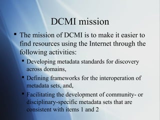 DCMI mission
 The mission of DCMI is to make it easier to
find resources using the Internet through the
following activities:
 Developing metadata standards for discovery
across domains,
 Defining frameworks for the interoperation of
metadata sets, and,
 Facilitating the development of community- or
disciplinary-specific metadata sets that are
consistent with items 1 and 2
 