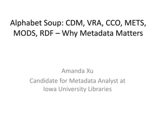 Alphabet Soup: CDM, VRA, CCO, METS, 
MODS, RDF – Why Metadata Matters 
Amanda Xu 
Candidate for Metadata Analyst at 
Iowa University Libraries 
 
