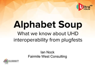 Alphabet Soup
What we know about UHD
interoperability from plugfests
Ian Nock
Fairmile West Consulting
 