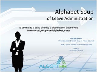 Alphabet Soup
of Leave Administration
To download a copy of today’s presentation please visit:
www.alcottgroup.com/alphabet_soup
Presented by:
Dawn Davidson Drantch, Esq., In-House Counsel
&
Bob Chanin, Director of Human Resources
Date(s)
5/7/13 and 5/16/13

 