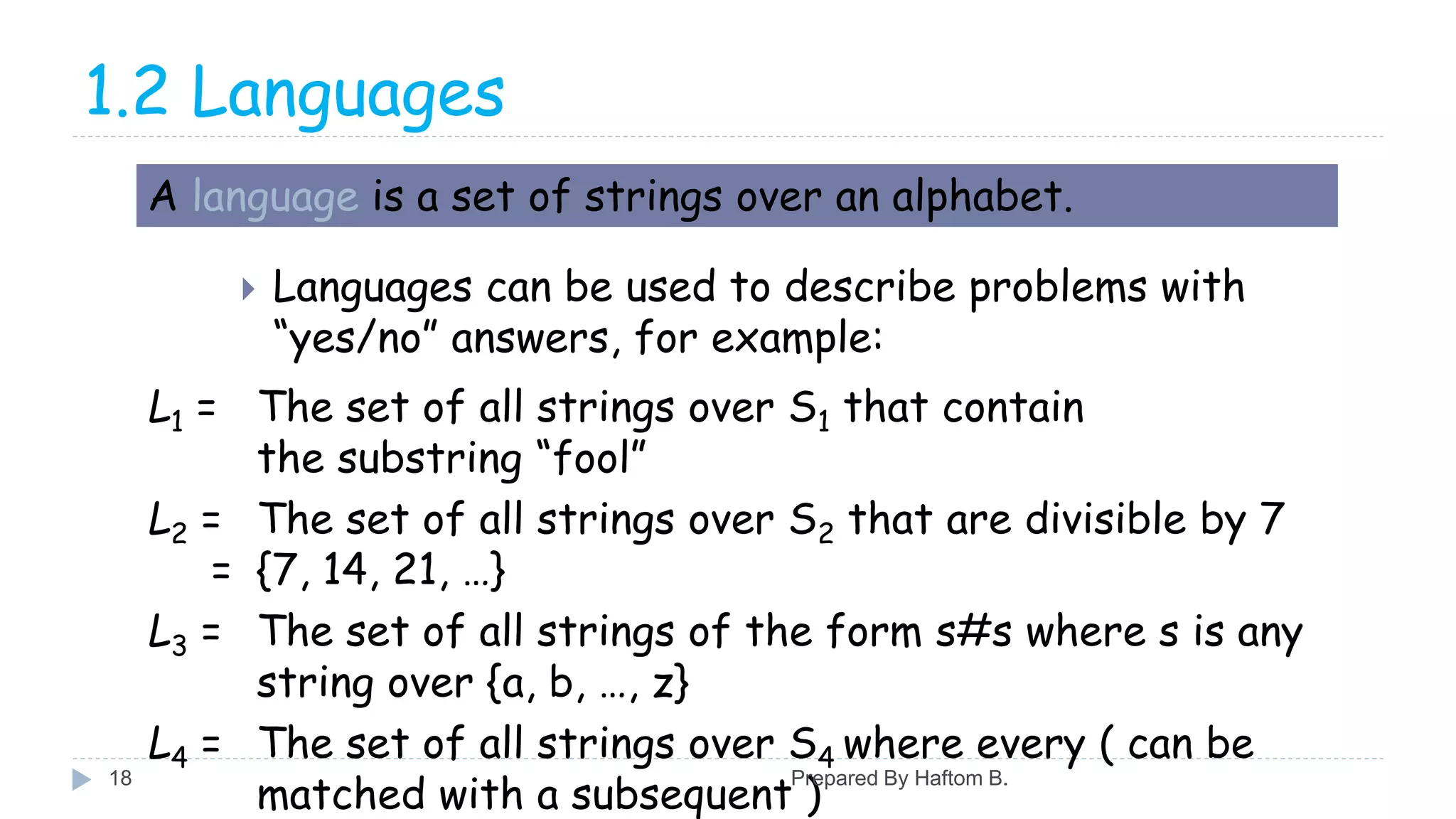 1.2 Languages
 Languages can be used to describe problems with
“yes/no” answers, for example:
A language is a set of strings over an alphabet.
L1 = The set of all strings over S1 that contain
the substring “fool”
L2 = The set of all strings over S2 that are divisible by 7
= {7, 14, 21, …}
L3 = The set of all strings of the form s#s where s is any
string over {a, b, …, z}
L4 = The set of all strings over S4 where every ( can be
matched with a subsequent )
Prepared By Haftom B.18
 