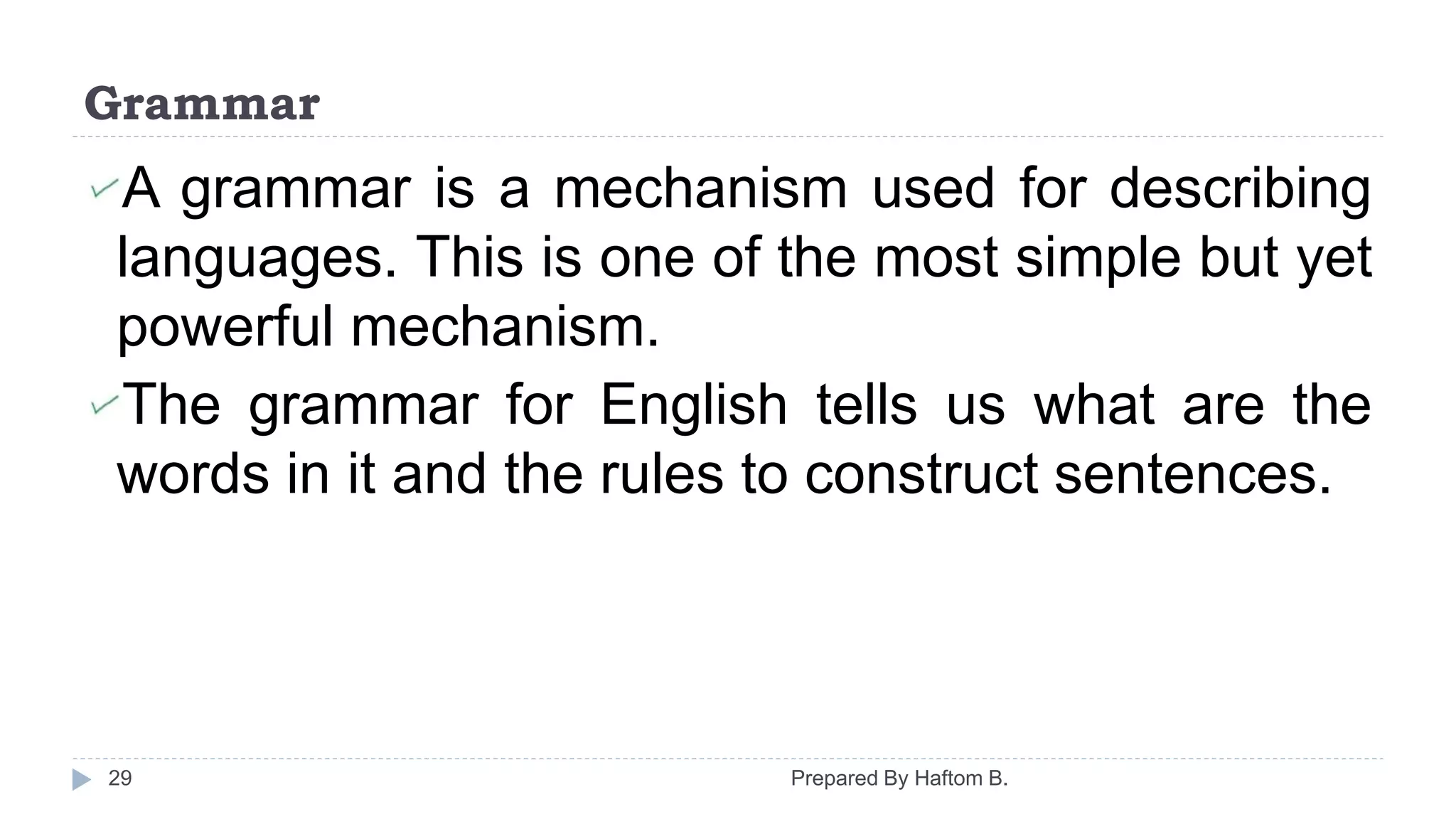 Grammar
Prepared By Haftom B.29
A grammar is a mechanism used for describing
languages. This is one of the most simple but yet
powerful mechanism.
The grammar for English tells us what are the
words in it and the rules to construct sentences.
 