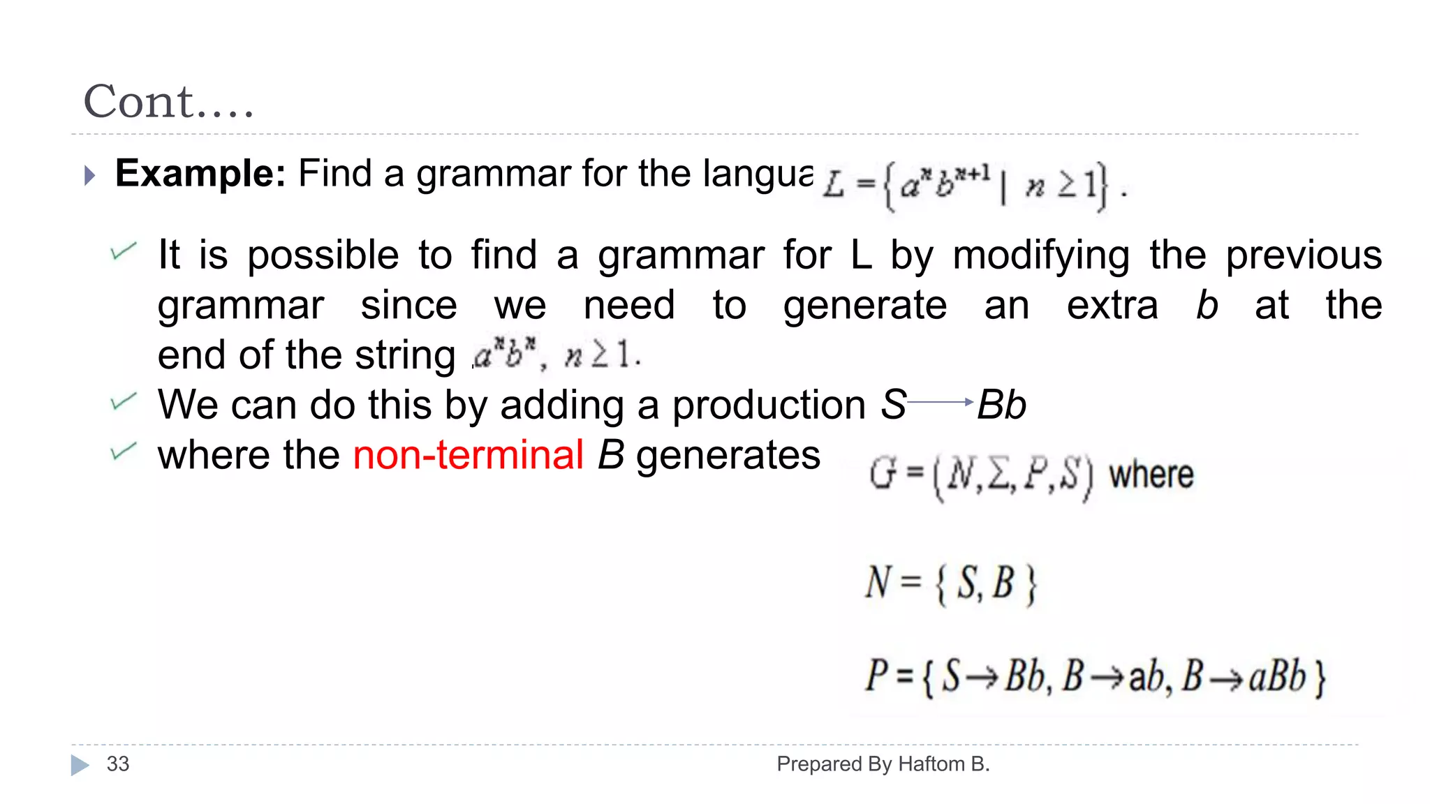 Cont.…
Prepared By Haftom B.33
 Example: Find a grammar for the language
It is possible to find a grammar for L by modifying the previous
grammar since we need to generate an extra b at the
end of the string .
We can do this by adding a production S Bb
where the non-terminal B generates
 