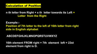 Calculation of Position
n th letter from Right + x th letter towards its Left =
Letter from the Right
Example:-
Position of 7th letter to the left of 16th letter from right
side in English alphabet
ABCDEFGHIJKLMNOPQRSTUVWXYZ
16th element FROM right + 7th element left = 23st
element from right is D.
 
