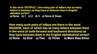 In the word “DUTIFUL”, how many pair of letters has as many
letters in between as they have in between then in English
alphabet series?
a) None b) 1 c) 2 d) 3 e) None of these
How many such pairs of letters are there in the word
REASON, each of which has as many letters between them
in the word (in both forward and backward directions) as
they have between them in the English alphabetical series?
a) None b) One c) Two d) Three e) More than three
 