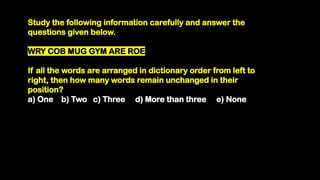 Study the following information carefully and answer the
questions given below.
WRY COB MUG GYM ARE ROE
If all the words are arranged in dictionary order from left to
right, then how many words remain unchanged in their
position?
a) One b) Two c) Three d) More than three e) None
 