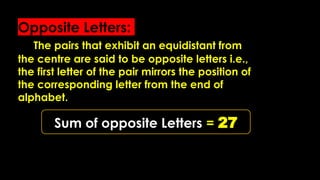 Opposite Letters:
The pairs that exhibit an equidistant from
the centre are said to be opposite letters i.e.,
the first letter of the pair mirrors the position of
the corresponding letter from the end of
alphabet.
Sum of opposite Letters = 27
 