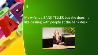 B
My wife is a BANK TELLER but she doesn´t
like dealing with people at the bank desk
 