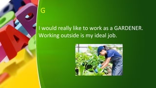 G
I would really like to work as a GARDENER.
Working outside is my ideal job.
 