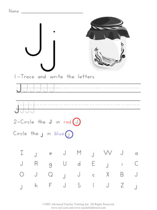 Name:




 1-Trace and write the letters:

   JJJJJJ________
   j.j.j.j__________
 2-Circle the J in red. J
 Circle the j in blue. j


    I    j       e           J          M           j        W           J   a
    J    R       g           U          d           E        j           i   C
    O    J       Q           j          J           c        X           B   J
    j    h       F           J          S           l        J           Z   j

             ©2005 Advanced Teacher Training Inc. All Rights Reserved.
                   www.teyl.com and www.teachchildrenesl.com
 