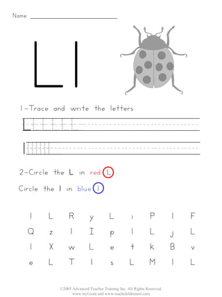 Name:




 1-Trace and write the letters:

   LLLLLL________
   lllllll__________
 2-Circle the L in red. L
 Circle the l in blue. l


    l    L       R           y          L           i         P          l   F
    Q    z       l           I          p           l         L          j   L
    l    X       w           L          e           t         k          B   v
    e    L       T           l          s           L         M          l   L

             ©2005 Advanced Teacher Training Inc. All Rights Reserved.
                   www.teyl.com and www.teachchildrenesl.com
 