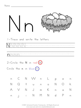 Name:




 1-Trace and write the letters:

 NNNNN_________
 nnnn__________
 2-Circle the N in red. N
 Circle the n in blue. n


    n   C       N         W            n          L           p         e   n
    N   Q       t         u            n          o           N         O   k
    A   V       N         J            m          K           n         a   N
    n   j       i         N            M          N           d         P   n

            ©2005 Advanced Teacher Training Inc. All Rights Reserved.
                  www.teyl.com and www.teachchildrenesl.com
 