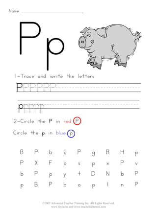 Name:




 1-Trace and write the letters:

   PPPPPP________
   ppppp_________
 2-Circle the P in red. P
 Circle the p in blue. p


        B   P        b          p          P          g           B         H   p
        P   X        F          p          s          p           x         P   v
        b   P        p          y          t          D           N         b   P
        p   B        P          b          o          p           l         n   P

                ©2005 Advanced Teacher Training Inc. All Rights Reserved.
                      www.teyl.com and www.teachchildrenesl.com
 