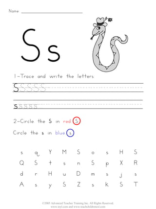Name:




 1-Trace and write the letters:

 SSSSS._________
 sssss__________
 2-Circle the S in red. S
 Circle the s in blue. s


    s    q       Y          M           S          o           s         H   S
    Q    S       t          s           n          S           p         X   R
    d    r       H          u           D          m           s         j   s
    A    s       y          S           Z          s           k         S   T

             ©2005 Advanced Teacher Training Inc. All Rights Reserved.
                   www.teyl.com and www.teachchildrenesl.com
 