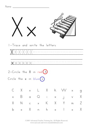 Name:




 1-Trace and write the letters:

   XXXXXX________
   xxxxxx________
 2-Circle the X in red. X
 Circle the x in blue. x


        C   X        x         L           X           k        W           x   g
        x   B        a         Q           i           x        j           v   X
        X   N        c         x           K           X        Y           m   Z
        b   x        X         n           h           x        l           x   X

                ©2005 Advanced Teacher Training Inc. All Rights Reserved.
                      www.teyl.com and www.teachchildrenesl.com
 