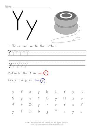 Name:




 1-Trace and write the letters:

  YYYYYY_________
  yyyyy_________
 2-Circle the Y in red. Y
 Circle the y in blue. y


        y   Y       a           y          k          L           Y         y   K
        S   y       e           Y          G          y           H         z   o
        f   t       Q           y          n          r           Y         x   Y
        y   Y       D           b          j          Y           c         y   J

                ©2005 Advanced Teacher Training Inc. All Rights Reserved.
                      www.teyl.com and www.teachchildrenesl.com
 