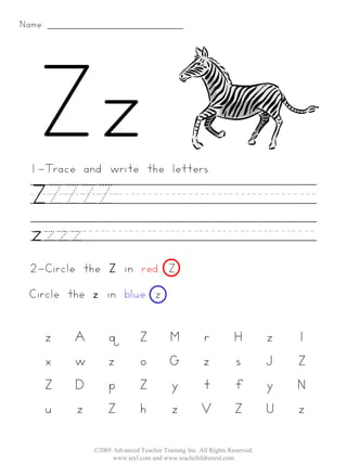 Name:




 1-Trace and write the letters:

  ZZZZZ________...
  zzzz__________
 2-Circle the Z in red. Z
 Circle the z in blue. z


        z   A       q           Z          M          r           H         z   l
        x   w       z           o          G          z           s         J   Z
        Z   D       p           Z          y          t           f         y   N
        u   z       Z           h          z          V           Z         U   z

                ©2005 Advanced Teacher Training Inc. All Rights Reserved.
                      www.teyl.com and www.teachchildrenesl.com
 