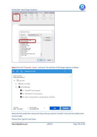 ALPHA BIM - Revit Plugin Guideline
https://alphabimvn.com v2023.1 Page 136 of 143
Step 2: Run the “Transfer View” command. The interface of the plugin appears as below:
Select the link model then choose the Views that you want to “transfer” from the link model to the
current model.
Choose View Type for new Views.
 