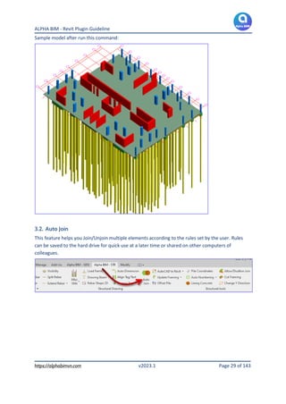 ALPHA BIM - Revit Plugin Guideline
https://alphabimvn.com v2023.1 Page 29 of 143
Sample model after run this command:
3.2. Auto Join
This feature helps you Join/Unjoin multiple elements according to the rules set by the user. Rules
can be saved to the hard drive for quick use at a later time or shared on other computers of
colleagues.
 