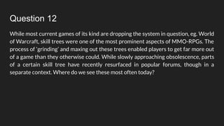 Question 12
While most current games of its kind are dropping the system in question, eg. World
of Warcraft, skill trees were one of the most prominent aspects of MMO-RPGs. The
process of ‘grinding’ and maxing out these trees enabled players to get far more out
of a game than they otherwise could. While slowly approaching obsolescence, parts
of a certain skill tree have recently resurfaced in popular forums, though in a
separate context. Where do we see these most often today?
 