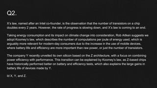 Q2.
X’s law, named after an Intel co-founder, is the observation that the number of transistors on a chip
doubles every 2 years. However, the rate of progress is slowing down, and X’s law is coming to an end.
Taking energy consumption and its impact on climate change into consideration, Rob Aitken suggests we
adopt Koomey’s law, which describes the number of computations per joule of energy used, which is
arguably more relevant for modern-day consumers due to the increase in the use of mobile devices,
where battery life and efficiency are more important than raw power, or just the number of transistors.
The company Y recently unveiled its own silicon based on the Z architecture, with a focus on combining
power efficiency with performance. This transition can be explained by Koomey’s law, as Z-based chips
have historically performed better on battery and efficiency tests, which also explains the large gains in
battery life of devices made by Y.
Id X, Y, and Z.
 