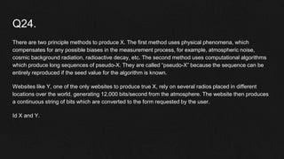 Q24.
There are two principle methods to produce X. The first method uses physical phenomena, which
compensates for any possible biases in the measurement process, for example, atmospheric noise,
cosmic background radiation, radioactive decay, etc. The second method uses computational algorithms
which produce long sequences of pseudo-X. They are called “pseudo-X” because the sequence can be
entirely reproduced if the seed value for the algorithm is known.
Websites like Y, one of the only websites to produce true X, rely on several radios placed in different
locations over the world, generating 12,000 bits/second from the atmosphere. The website then produces
a continuous string of bits which are converted to the form requested by the user.
Id X and Y.
 