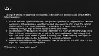 Q25.
This property of most PCBs (printed circuit boards), and electronics in general, can be attributed to the
following reasons:
1. Most PCBs have a layer of solder mask - a lacquer which prevents the components from oxidation,
and prevents different pieces of solder touching each other, causing a short circuit. The material
used to make this often contains glass epoxy, which explains the existence of this property,
something which you might also have noticed on empty coke bottles.
2. Despite glass epoxy being used to make the solder mask, the PCBs were still rather unappealing.
Due to this, many manufacturers tried to replicate the signature glass epoxy look using synthetic
dyes. This enhancement allowed engineers and quality control workers to easily see the gold and
copper traces, as well as the text that labelled the individual components.
3. Another hypothesis is that most PCBs in the early days were developed by the US military, which
might also explain why this property exists.
Which property is being talked about?
 