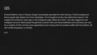 Q5.
Ernest Khalimov lives in Russia, though most people associate him with having a Turkish background.
Some people also believe he’s from Azerbaijan. He is thought to be the man behind the meme X. His
images first surfaced 3 years ago on the Instagram page ‘Sleek and Tears’, who also tagged his own
Instagram account. Most people thought that a person with such facial aesthetics and symmetry can only
be a creation of CGI, but they were apparently proven wrong when he posted a selfie with his brothers, all
with similar physiques, in a forest.
Id X.
 