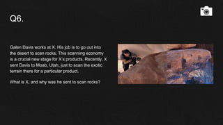 Q6.
Galen Davis works at X. His job is to go out into
the desert to scan rocks. This scanning economy
is a crucial new stage for X’s products. Recently, X
sent Davis to Moab, Utah, just to scan the exotic
terrain there for a particular product.
What is X, and why was he sent to scan rocks?
 