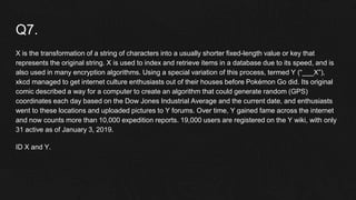 Q7.
X is the transformation of a string of characters into a usually shorter fixed-length value or key that
represents the original string. X is used to index and retrieve items in a database due to its speed, and is
also used in many encryption algorithms. Using a special variation of this process, termed Y (“___X”),
xkcd managed to get internet culture enthusiasts out of their houses before Pokémon Go did. Its original
comic described a way for a computer to create an algorithm that could generate random (GPS)
coordinates each day based on the Dow Jones Industrial Average and the current date, and enthusiasts
went to these locations and uploaded pictures to Y forums. Over time, Y gained fame across the internet
and now counts more than 10,000 expedition reports. 19,000 users are registered on the Y wiki, with only
31 active as of January 3, 2019.
ID X and Y.
 