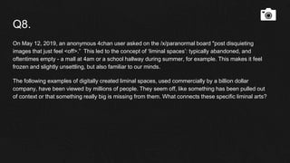 Q8.
On May 12, 2019, an anonymous 4chan user asked on the /x/paranormal board "post disquieting
images that just feel <off>.” This led to the concept of ‘liminal spaces’: typically abandoned, and
oftentimes empty - a mall at 4am or a school hallway during summer, for example. This makes it feel
frozen and slightly unsettling, but also familiar to our minds.
The following examples of digitally created liminal spaces, used commercially by a billion dollar
company, have been viewed by millions of people. They seem off, like something has been pulled out
of context or that something really big is missing from them. What connects these specific liminal arts?
 