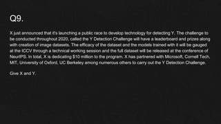 Q9.
X just announced that it's launching a public race to develop technology for detecting Y. The challenge to
be conducted throughout 2020, called the Y Detection Challenge will have a leaderboard and prizes along
with creation of image datasets. The efficacy of the dataset and the models trained with it will be gauged
at the ICCV through a technical working session and the full dataset will be released at the conference of
NeurIPS. In total, X is dedicating $10 million to the program. X has partnered with Microsoft, Cornell Tech,
MIT, University of Oxford, UC Berkeley among numerous others to carry out the Y Detection Challenge.
Give X and Y.
 