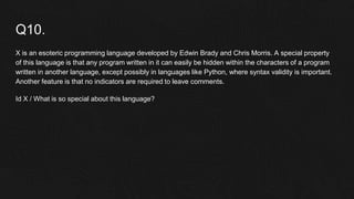 Q10.
X is an esoteric programming language developed by Edwin Brady and Chris Morris. A special property
of this language is that any program written in it can easily be hidden within the characters of a program
written in another language, except possibly in languages like Python, where syntax validity is important.
Another feature is that no indicators are required to leave comments.
Id X / What is so special about this language?
 