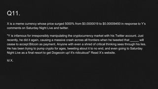 Q11.
X is a meme currency whose price surged 5000% from $0.0000019 to $0.00009450 in response to Y’s
comments on Saturday Night Live and twitter.
"Y is infamous for irresponsibly manipulating the cryptocurrency market with his Twitter account. Just
recently, he did it again, causing a massive crash across all frontiers when he tweeted that _____ will
cease to accept Bitcoin as payment. Anyone with even a shred of critical thinking sees through his lies.
He has been trying to pump crypto for ages, tweeting about it to no end, and even going to Saturday
Night Live as a final resort to get Dogecoin up! It's ridiculous!" Read X’s website.
Id X.
 