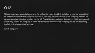 Q12.
This company was started when one of the co-founders was fined $40 for failing to return a product that
he had rented from another company that would, one day, become the rival of his company. He and his
partner tested sending their product via the US Postal Service, and upon discovering that it has reached
intact, they started the company in 1997. As technology improved, the company moved into becoming
the fully online behemoth it is today.
Which company?
 