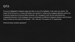 Q13.
If you go to @pgtalal’s Instagram page and click on one of its highlights, it will crash your phone. The
owner of the account is a 14-year-old hacker who wanted to “create some Instagram glitches” just for fun.
A security researcher at Arizona State University, US, managed to look into the code behind the
unexpected behaviour of the Instagram story (a combination of different Instagram stickers), and he found
three numbers as the culprit of the attacks - 13th, 12th and 17th powers of 10, respectively.
What did these numbers represent?
 
