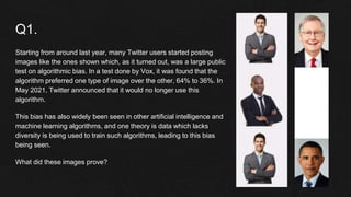 Q1.
Starting from around last year, many Twitter users started posting
images like the ones shown which, as it turned out, was a large public
test on algorithmic bias. In a test done by Vox, it was found that the
algorithm preferred one type of image over the other, 64% to 36%. In
May 2021, Twitter announced that it would no longer use this
algorithm.
This bias has also widely been seen in other artificial intelligence and
machine learning algorithms, and one theory is data which lacks
diversity is being used to train such algorithms, leading to this bias
being seen.
What did these images prove?
 