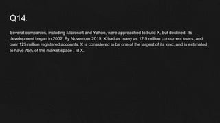 Q14.
Several companies, including Microsoft and Yahoo, were approached to build X, but declined. Its
development began in 2002. By November 2015, X had as many as 12.5 million concurrent users, and
over 125 million registered accounts. X is considered to be one of the largest of its kind, and is estimated
to have 75% of the market space . Id X.
 