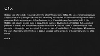 Q15.
Redbox was a force to be reckoned with in the late 2000s and early 2010s. The video rental kiosks played
a significant role in pushing Blockbuster into bankruptcy and Netflix’s future with streaming was far from a
guarantee. Redbox even ranked #15 on Fortune’s list of “Fastest Growing Companies” in 2012. But
Redbox was actually created by X. In 2002, the X’s business development arm realized that consumers
preferred to interact with a machine for some transactions. X used the kiosks to sell convenience store
products, but the project was short-lived. The concept took off, and in 2005, Coinstar bought 47 percent of
the spun-off company for $32 million. In 2009, it scooped up the remainder of the company for over $169
million.
Give X.
 