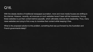 Q16.
With the steady decline of traditional newspaper journalism, more and more media houses are shifting to
the internet. However, recently, ad revenues on such websites haven't been all that impressive, forcing
these websites to put their content behind paywalls, which ultimately reduces their readership. Thus, many
news websites are trying to find a way to monetise their content while keeping it free.
What is the proposed solution to this problem, something that was put forward by the Australian and
French governments lately?
 