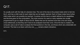 Q17.
Xs usually work with the help of a decision tree. The root of the tree is the present state which is fed into
the X, and has a child node for each state that can be legally reached. Each of these nodes have further
child nodes which can possibly be reached. X pushes out this tree to a depth defined by its capabilities
and the time given for the computation. The most common Xs used on many websites are usually
programmed to go to a depth of about 20-30. States that can be reached more than once are simply
cross-referenced, so that they don’t have to be analysed more than once. Once the tree is created, the
computer uses a set of rules to analyse the final positions in the tree, and those which are undesirable are
removed. The tree is cut down until only one ____ remains (blank indicative).
Id X.
 